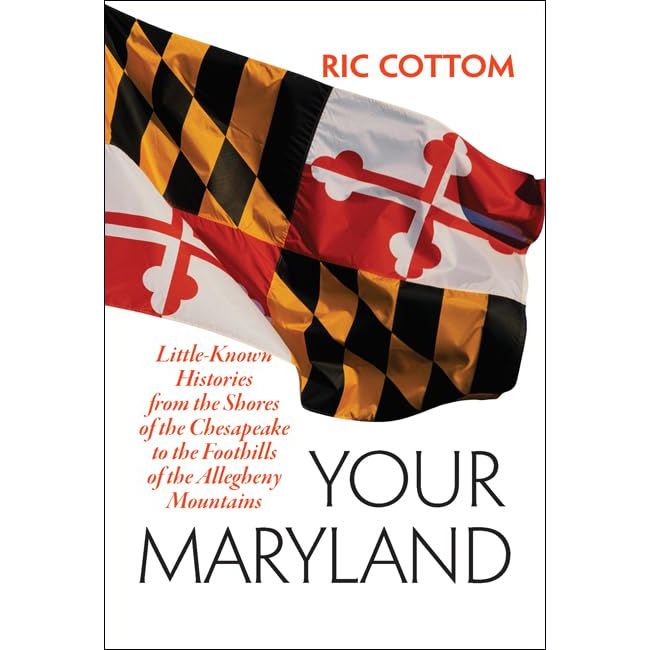 YOUR MARYLAND: LITTLE KNOWN HISTORIES FROM THE SHORES OF THE CHESAPEAKE TO THE FOORHILLS OF THE ALLEGHENY MOUNTAINS BY RIC COTTOM