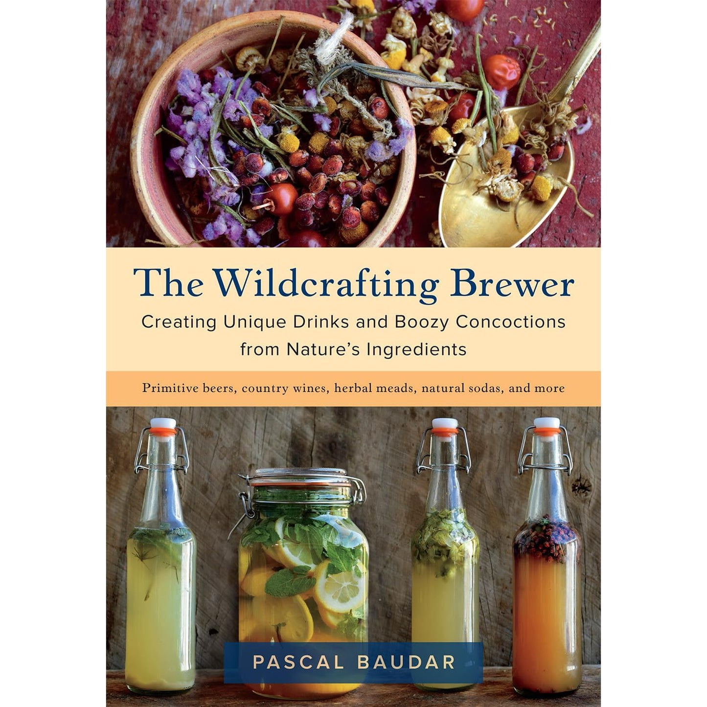 WILDCRAFTING BREWER: CREATING UNIQUE DRINKS AND BOOZY CONCOCTIONS FROM NATURE'S INGREDIENTS BY PASCAL BAUDAR