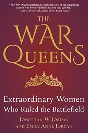 THE WAR QUEENS: EXTRAORDINARY WOMEN WHO RULES THE BATTLEFIELD BY JONATHAN W. JORDAN AND EMILY ANNE JORDAN