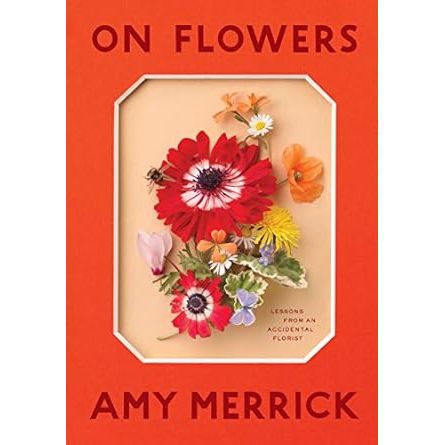 ON FLOWERS: LESSONS FROM AN ACCIDENTAL FLORIST BY AMY MERRICK