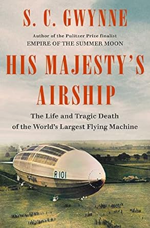 HIS MAJESTY'S AIRSHIP: THE LIFE AND TRAGIC DEATH OF THE WORLD'S LARGEST FLYING MACHINE BY S.C. GWYNNE