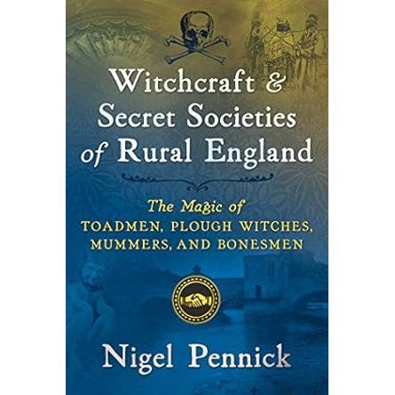 WITCHCRAFT AND SECRET SOCIETIES OF RURAL ENGLAND: THE MAGIC OF TOADMEN, PLOUGH WITCHES, MUMMERS, AND BONESMEN BY NIGEL PENNICK