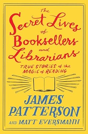 THE SECRET LIVES OF BOOKSELLERS AND LIBRARIANS: TRUE STORIES OF THE MAGIC OF READING BY JAMES PATTERSON AND MATT EVERSMANN