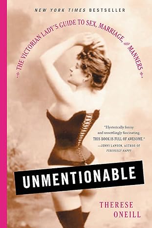 UNMENTIONABLE: THE VICTORIAN LADY'S GUIDE TO SEX, MARRIAGE, AND MANNERS BY THERESE ONEILL