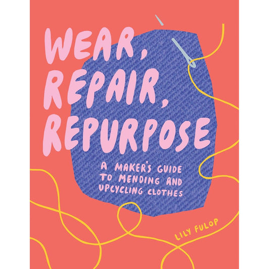WEAR, REPAIR, REPURPOSE: A MAKER'S GUIDE TO MENDING AND UPCYCLING CLOTHES BY LILY FULOP