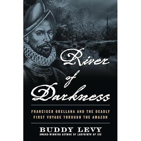 RIVER OF DARKNESS: FRANCISCO ORELLANA AND THE DEADLY FIRST VOYAGE THROUGH THE AMAZON BY BUDDY LEVY