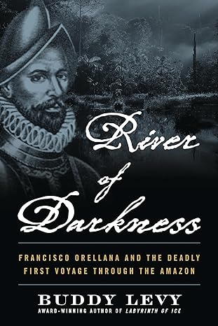 RIVER OF DARKNESS: FRANCISCO ORELLANA AND THE DEADLY FIRST VOYAGE THROUGH THE AMAZON BY BUDDY LEVY