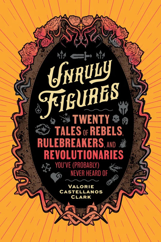 UNRULY FIGURES: TWENTY TALES OF REBELS, RULEBREAKERS, AND REVOLUTIONARIES BY VALERIE CASTELLANOS CLARK