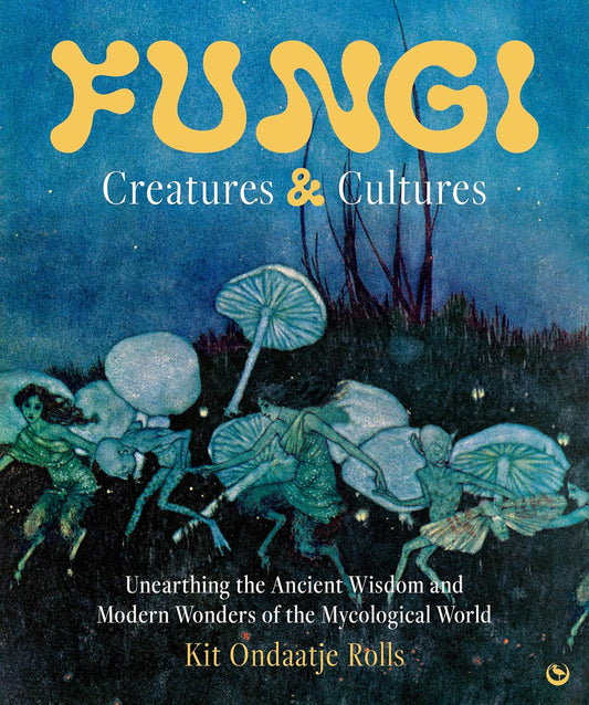 FUNGI: CREATURES & CULTURES: UNEARTHING THE ANCIENT WISDOM AND MODERN WONDERS OF THE MYCOLOGICAL WORLD BY KIT ONDAATJE ROLLS